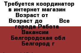 Требуется координатор в интернет-магазин › Возраст от ­ 20 › Возраст до ­ 40 - Все города Работа » Вакансии   . Белгородская обл.,Белгород г.